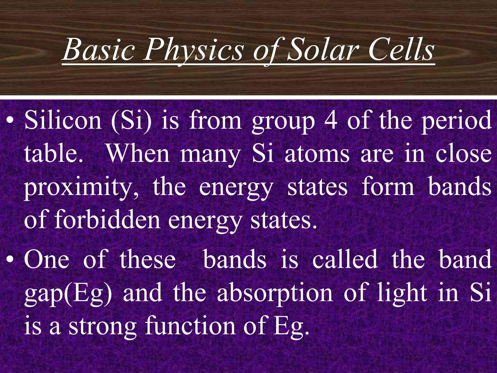 Basic Physics of Solar Cells

• Silicon (Si) is from group 4 of the period
  table. When many Si atoms are in close
  proximity, the energy states form bands
  of forbidden energy states.
• One of these bands is called the band
  gap(Eg) and the absorption of light in Si
  is a strong function of Eg.
                                        7
 