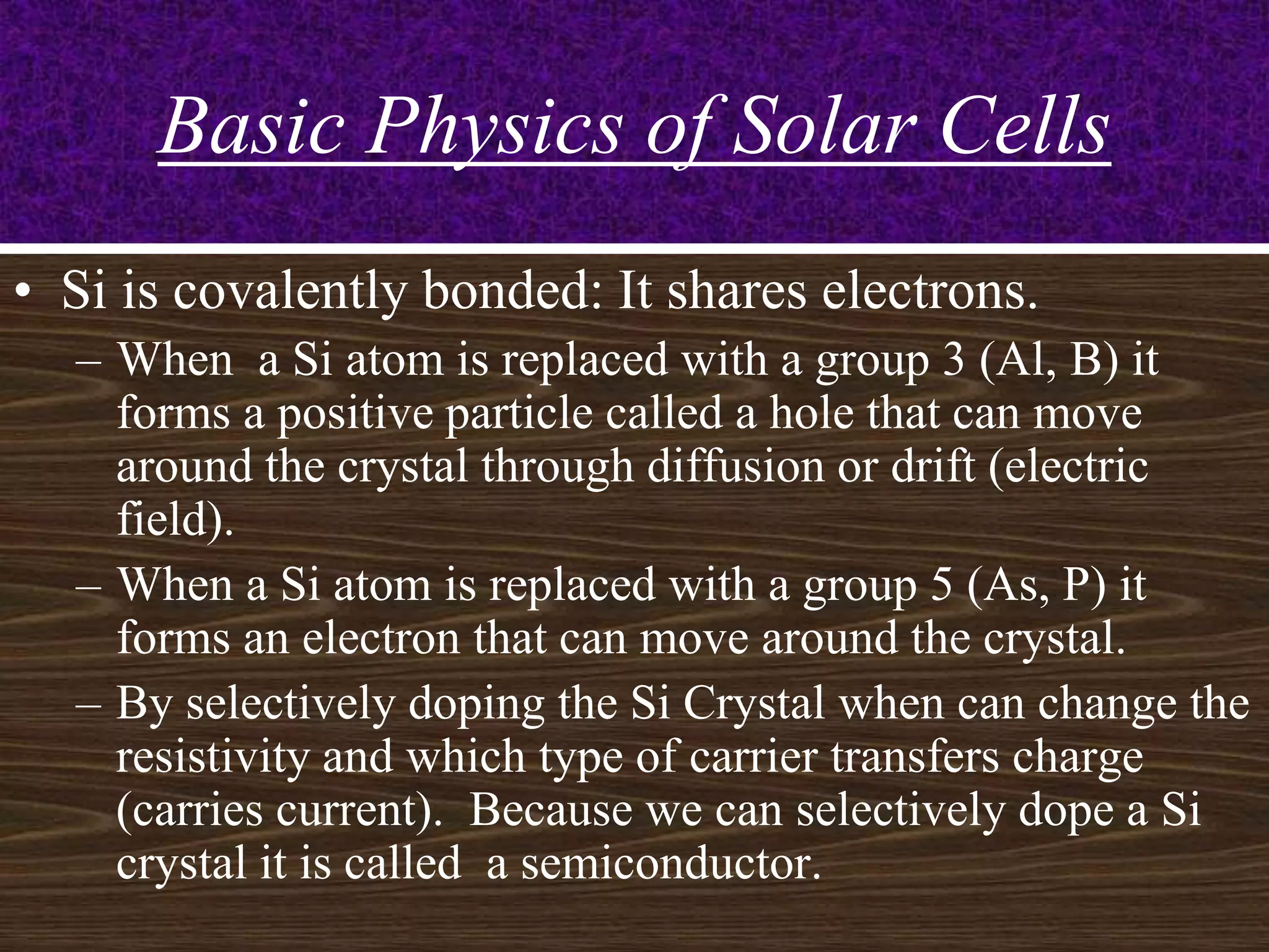 Basic Physics of Solar Cells
• Si is covalently bonded: It shares electrons.
  – When a Si atom is replaced with a group 3 (Al, B) it
    forms a positive particle called a hole that can move
    around the crystal through diffusion or drift (electric
    field).
  – When a Si atom is replaced with a group 5 (As, P) it
    forms an electron that can move around the crystal.
  – By selectively doping the Si Crystal when can change the
    resistivity and which type of carrier transfers charge
    (carries current). Because we can selectively dope a Si
    crystal it is called a semiconductor.                  8
 