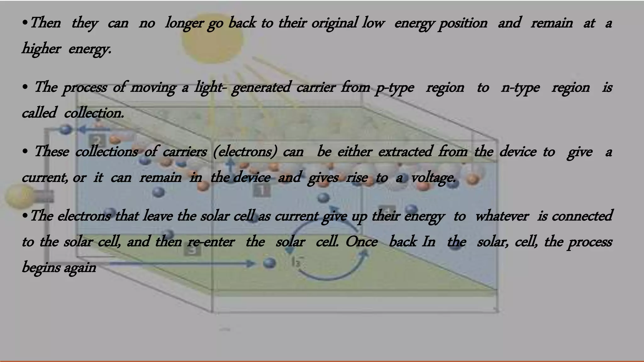 •Then they can no longer go back to their original low energy position and remain at a
higher energy.
• The process of moving a light- generated carrier from p-type region to n-type region is
called collection.
• These collections of carriers (electrons) can be either extracted from the device to give a
current, or it can remain in the device and gives rise to a voltage.
•The electrons that leave the solar cell as current give up their energy to whatever is connected
to the solar cell, and then re-enter the solar cell. Once back In the solar, cell, the process
begins again
 