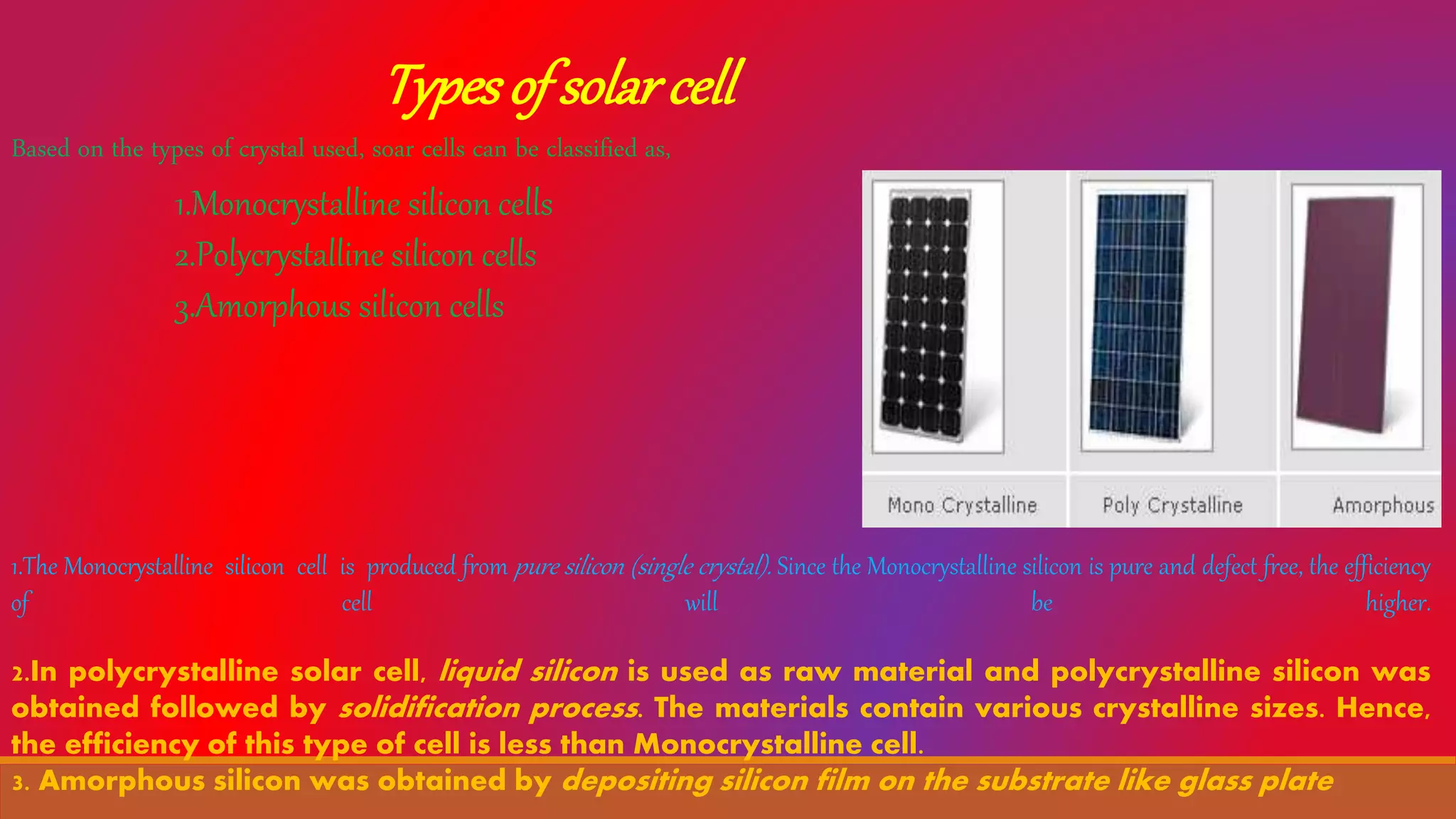 Typesof solarcell
Based on the types of crystal used, soar cells can be classified as,
1.Monocrystalline silicon cells
2.Polycrystalline silicon cells
3.Amorphous silicon cells
1.The Monocrystalline silicon cell is produced from pure silicon (single crystal). Since the Monocrystalline silicon is pure and defect free, the efficiency
of cell will be higher.
2.In polycrystalline solar cell, liquid silicon is used as raw material and polycrystalline silicon was
obtained followed by solidification process. The materials contain various crystalline sizes. Hence,
the efficiency of this type of cell is less than Monocrystalline cell.
3. Amorphous silicon was obtained by depositing silicon film on the substrate like glass plate
 