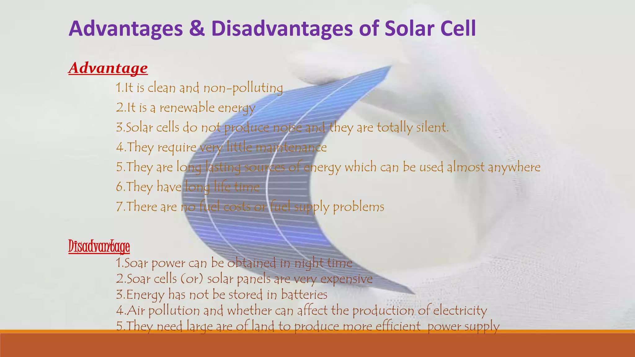 Advantages & Disadvantages of Solar Cell
Advantage
1.It is clean and non-polluting
2.It is a renewable energy
3.Solar cells do not produce noise and they are totally silent.
4.They require very little maintenance
5.They are long lasting sources of energy which can be used almost anywhere
6.They have long life time
7.There are no fuel costs or fuel supply problems
Disadvantage
1.Soar power can be obtained in night time
2.Soar cells (or) solar panels are very expensive
3.Energy has not be stored in batteries
4.Air pollution and whether can affect the production of electricity
5.They need large are of land to produce more efficient power supply
 