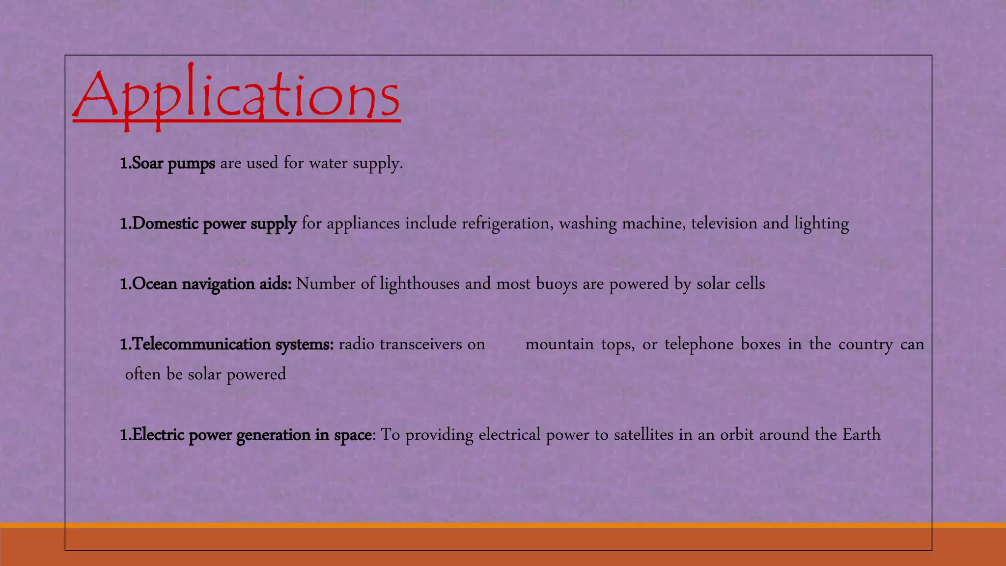 Applications
1.Soar pumps are used for water supply.
1.Domestic power supply for appliances include refrigeration, washing machine, television and lighting
1.Ocean navigation aids: Number of lighthouses and most buoys are powered by solar cells
1.Telecommunication systems: radio transceivers on mountain tops, or telephone boxes in the country can
often be solar powered
1.Electric power generation in space: To providing electrical power to satellites in an orbit around the Earth
 