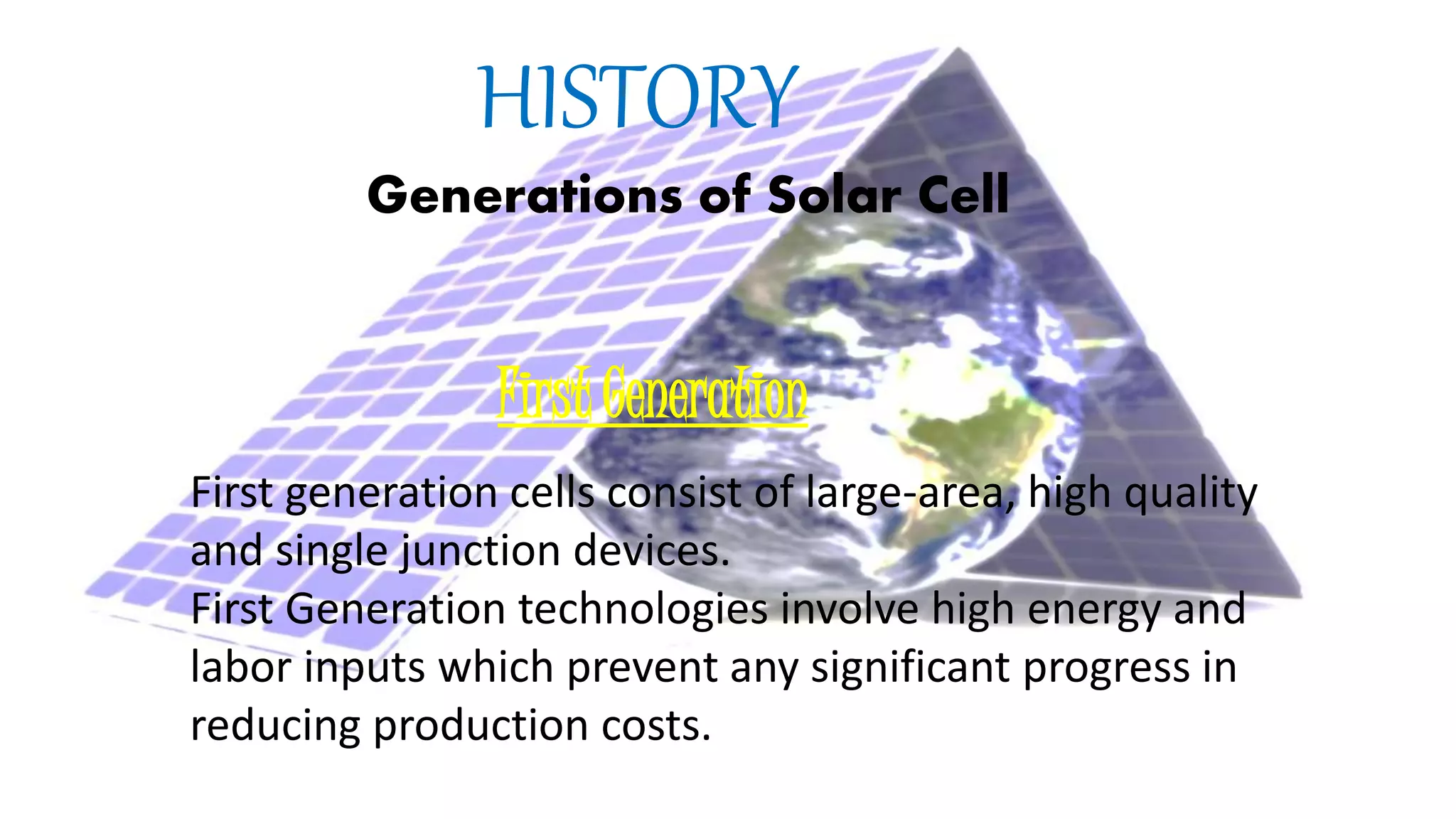 HISTORY
Generations of Solar Cell
First Generation
First generation cells consist of large-area, high quality
and single junction devices.
First Generation technologies involve high energy and
labor inputs which prevent any significant progress in
reducing production costs.
 