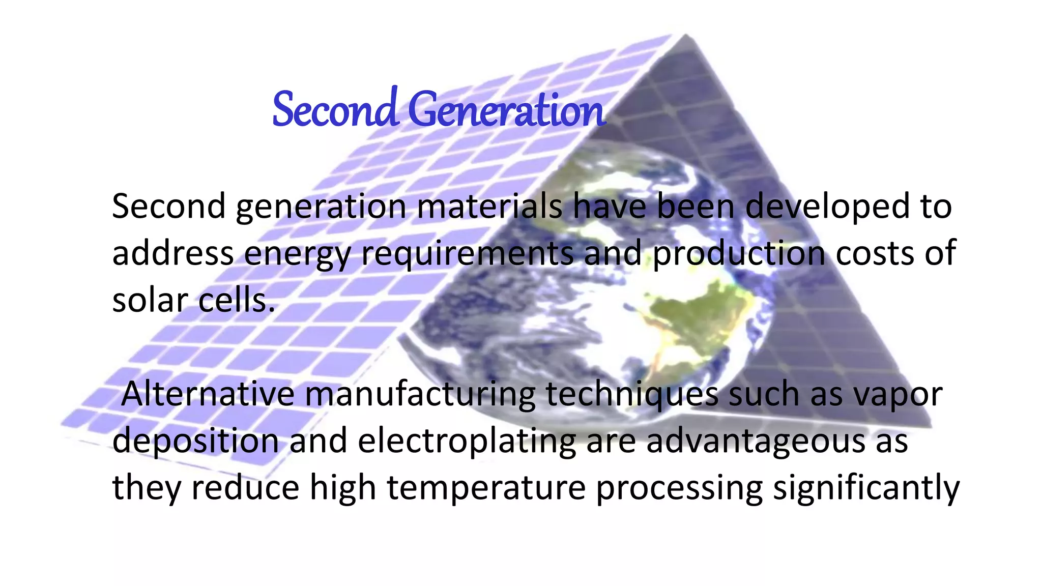 Second Generation
Second generation materials have been developed to
address energy requirements and production costs of
solar cells.
Alternative manufacturing techniques such as vapor
deposition and electroplating are advantageous as
they reduce high temperature processing significantly
 