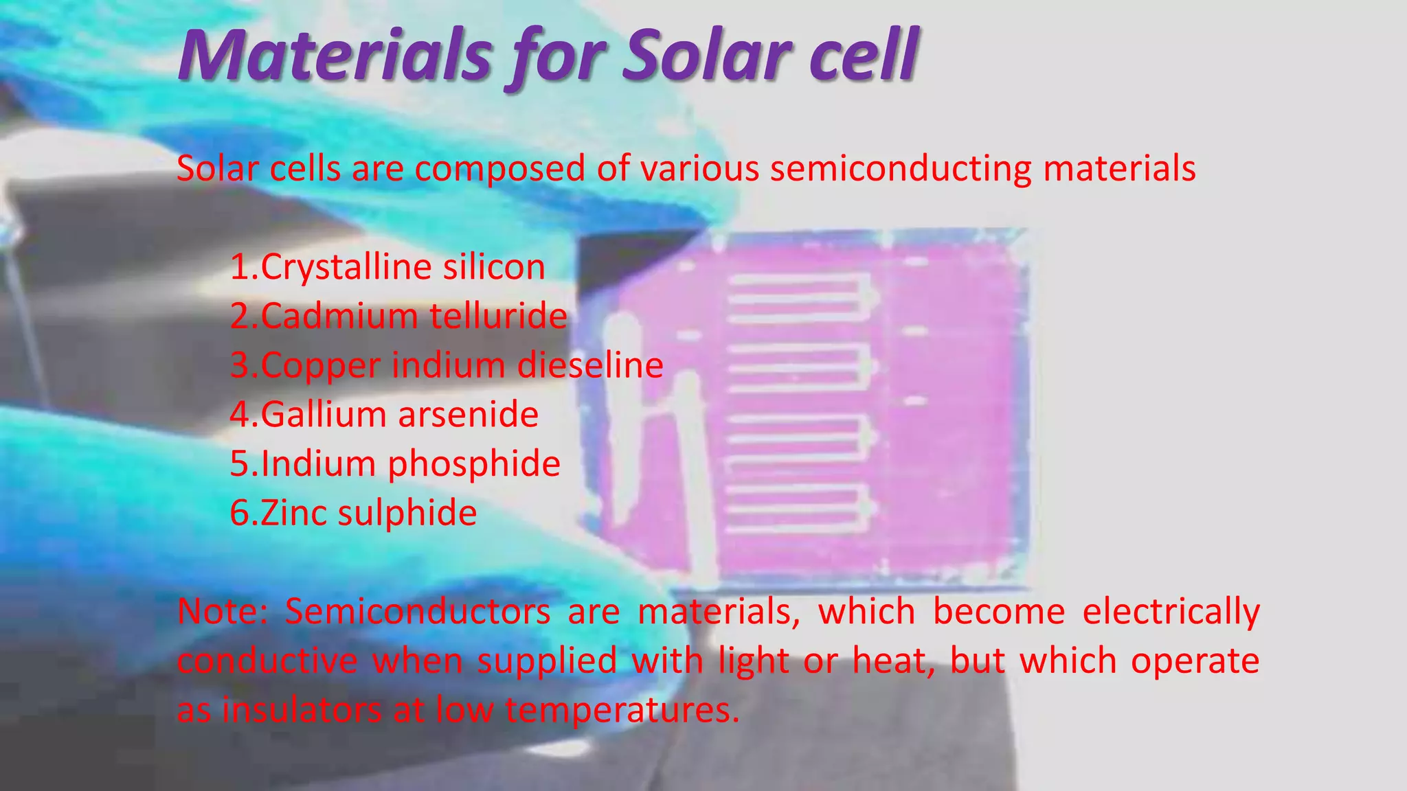 Materials for Solar cell
Solar cells are composed of various semiconducting materials
1.Crystalline silicon
2.Cadmium telluride
3.Copper indium dieseline
4.Gallium arsenide
5.Indium phosphide
6.Zinc sulphide
Note: Semiconductors are materials, which become electrically
conductive when supplied with light or heat, but which operate
as insulators at low temperatures.
 