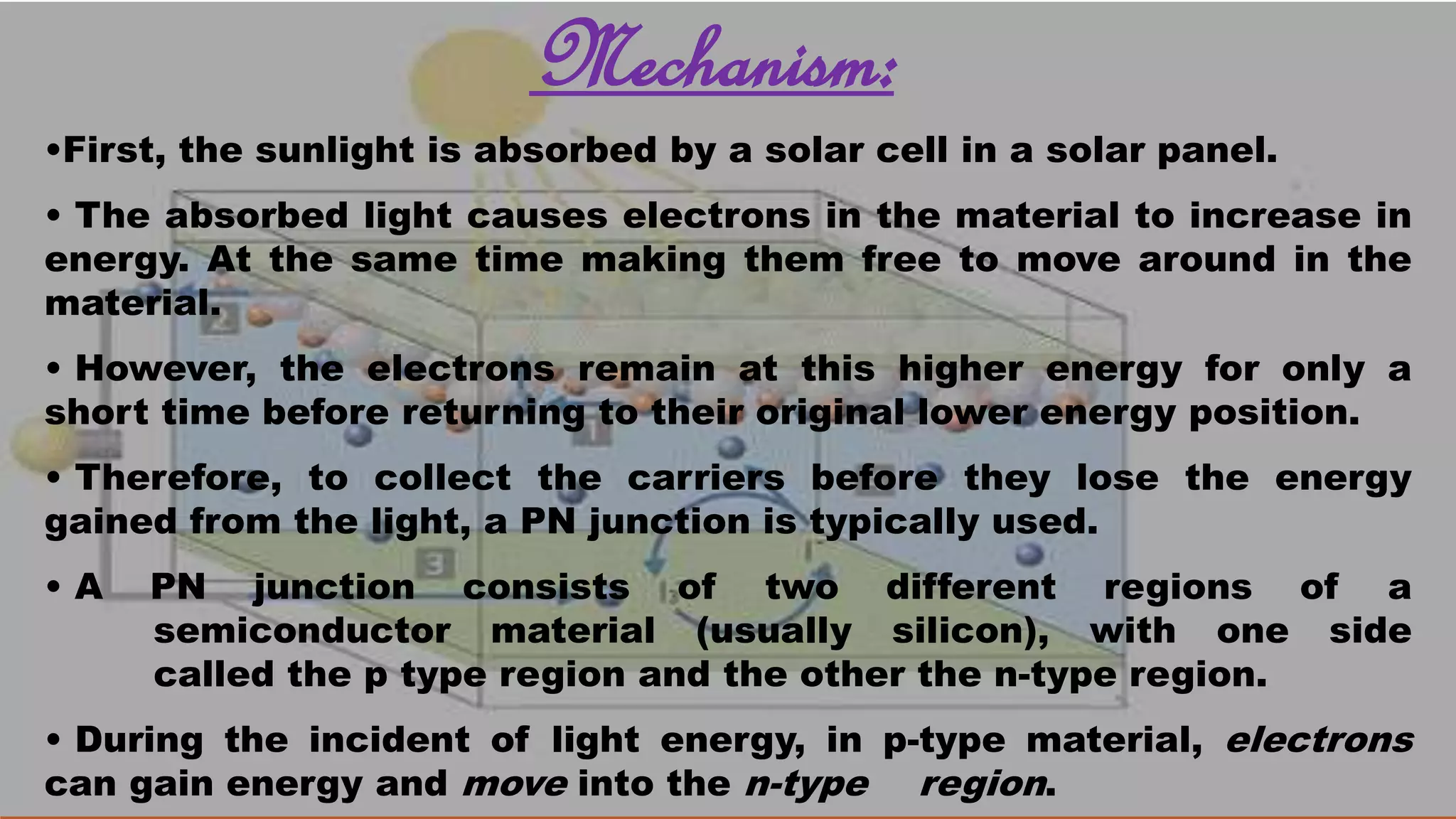 Mechanism:
•First, the sunlight is absorbed by a solar cell in a solar panel.
• The absorbed light causes electrons in the material to increase in
energy. At the same time making them free to move around in the
material.
• However, the electrons remain at this higher energy for only a
short time before returning to their original lower energy position.
• Therefore, to collect the carriers before they lose the energy
gained from the light, a PN junction is typically used.
• A PN junction consists of two different regions of a
semiconductor material (usually silicon), with one side
called the p type region and the other the n-type region.
• During the incident of light energy, in p-type material, electrons
can gain energy and move into the n-type region.
 