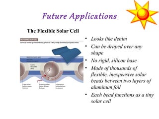 Future Applications
• Looks like denim
• Can be draped over any
shape
• No rigid, silicon base
• Made of thousands of
flexible, inexpensive solar
beads between two layers of
aluminum foil
• Each bead functions as a tiny
solar cell
The Flexible Solar Cell
 