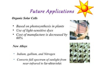 Future Applications
• Based on photosynthesis in plants
• Use of light-sensitive dyes
• Cost of manufacture is decreased by
60%
Organic Solar Cells
New Alloys
• Indium, gallium, and Nitrogen
• Converts full spectrum of sunlight from
near-infrared to far-ultraviolet
 