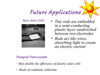 Future Applications
• Tiny rods are embedded
in a semi-conducting
plastic layer sandwiched
between two electrodes
• Rods act like wires,
absorbing light to create
an electric current
Nano Solar Cells
Tetrapod Nanocrystals
• May double the efficiency of plastic solar cells
• Made of cadmium, tellurium
 