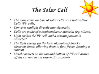 The Solar Cell
• The most common type of solar cells are Photovoltaic
Cells (PV cells)
• Converts sunlight directly into electricity
• Cells are made of a semiconductor material (eg. silicon)
• Light strikes the PV cell, and a certain portion is
absorbed
• The light energy (in the form of photons) knocks
electrons loose, allowing them to flow freely, forming a
current
• Metal contacts on the top and bottom of PV cell draws
off the current to use externally as power
 
