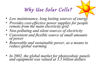 Why Use Solar Cells?
• Low maintenance, long lasting sources of energy
• Provides cost-effective power supplies for people
remote from the main electricity grid
• Non-polluting and silent sources of electricity
• Convenient and flexible source of small amounts
of power
• Renewable and sustainable power, as a means to
reduce global warming
• In 2002, the global market for photovoltaic panels
and equipment was valued at 3.5 billion dollars
 
