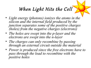 When Light Hits the Cell
• Light energy (photons) ionizes the atoms in the
silicon and the internal field produced by the
junction separates some of the positive charges
(holes) from the negative charges (electrons)
• The holes are swept into the p-layer and the
electrons are swept into the n-layer
• The charges can only recombine by passing
through an external circuit outside the material
• Power is produced since the free electrons have to
pass through the load to recombine with the
positive holes
 
