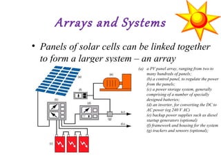Arrays and Systems
• Panels of solar cells can be linked together
to form a larger system – an array
(a) a PV panel array, ranging from two to
many hundreds of panels;
(b) a control panel, to regulate the power
from the panels;
(c) a power storage system, generally
comprising of a number of specially
designed batteries;
(d) an inverter, for converting the DC to
AC power (eg 240 V AC)
(e) backup power supplies such as diesel
startup generators (optional)
(f) framework and housing for the system
(g) trackers and sensors (optional);
 