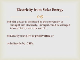 
 Solar power is described as the conversion of
sunlight into electricity. Sunlight could be changed
into electricity with the use of :
 Directly using PV or photovoltaic or
 Indirectly by CSPs.
Electricity from Solar Energy
 