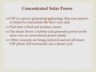 CSP is a power generation technology that uses mirrors
or lenses to concentrate the sun’s rays and,
 That heat a fluid and produce steam.
 The steam drives a turbine and generates power in the
same way as conventional power plants.
 Other concepts are being explored and not all future
CSP plants will necessarily use a steam cycle.
Concentrated Solar Power
 