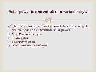
 There are now several devices and structures created
which focus and concentrate solar power.
 Solar Parabolic Troughs
 Stirling Dish
 Solar Power Tower
 The Linear Fresnel Reflector
Solar power is concentrated in various ways:
 