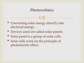 
• Converting solar energy directly into
electrical energy .
• Devices used are called solar panels.
• Solar panel is a group of solar cells.
• Solar cells work on the principle of
photoelectric effect.
Photovoltaics
 