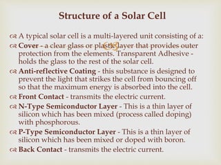 
 A typical solar cell is a multi-layered unit consisting of a:
 Cover - a clear glass or plastic layer that provides outer
protection from the elements. Transparent Adhesive -
holds the glass to the rest of the solar cell.
 Anti-reflective Coating - this substance is designed to
prevent the light that strikes the cell from bouncing off
so that the maximum energy is absorbed into the cell.
 Front Contact - transmits the electric current.
 N-Type Semiconductor Layer - This is a thin layer of
silicon which has been mixed (process called doping)
with phosphorous.
 P-Type Semiconductor Layer - This is a thin layer of
silicon which has been mixed or doped with boron.
 Back Contact - transmits the electric current.
Structure of a Solar Cell
 