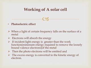 
• Photoelectric effect
 When a light of certain frequency falls on the surface of a
metal
 Electrons will absorb the energy
 If incident light energy is greater than the work
function(minimum energy required to remove the loosely
bound valence electrons)of the metal
 Then the photo electrons will be emitted and
 The excess energy is converted to the kinetic energy of
electron.
Working of A solar cell
 