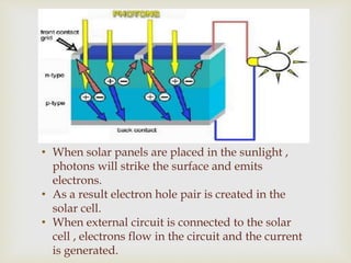 • When solar panels are placed in the sunlight ,
photons will strike the surface and emits
electrons.
• As a result electron hole pair is created in the
solar cell.
• When external circuit is connected to the solar
cell , electrons flow in the circuit and the current
is generated.
 