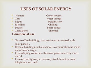 USES OF SOLAR ENERGY
• Heaters Green houses
• Cars water pumps
• Lights Desalination
• Satellites Chilling
• Dryers Solar ponds
• Calculators Thermal
Commercial use
• On an office building , roof areas can be covered with
solar panels .
• Remote buildings such as schools , communities can make
use of solar energy.
• In developing countries , this solar panels are very much
useful.
• Even on the highways , for every five kilometres ,solar
telephones are used.
 