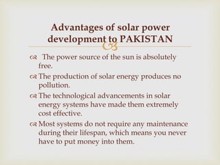 
 The power source of the sun is absolutely
free.
 The production of solar energy produces no
pollution.
 The technological advancements in solar
energy systems have made them extremely
cost effective.
 Most systems do not require any maintenance
during their lifespan, which means you never
have to put money into them.
Advantages of solar power
development to PAKISTAN
 