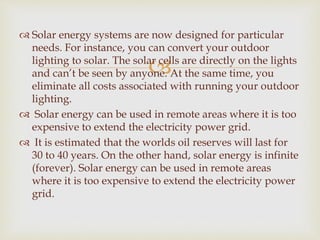 
 Solar energy systems are now designed for particular
needs. For instance, you can convert your outdoor
lighting to solar. The solar cells are directly on the lights
and can’t be seen by anyone. At the same time, you
eliminate all costs associated with running your outdoor
lighting.
 Solar energy can be used in remote areas where it is too
expensive to extend the electricity power grid.
 It is estimated that the worlds oil reserves will last for
30 to 40 years. On the other hand, solar energy is infinite
(forever). Solar energy can be used in remote areas
where it is too expensive to extend the electricity power
grid.
 