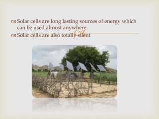 
 Solar cells are long lasting sources of energy which
can be used almost anywhere.
 Solar cells are also totally silent
 