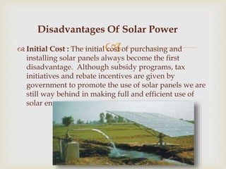  Initial Cost : The initial cost of purchasing and
installing solar panels always become the first
disadvantage. Although subsidy programs, tax
initiatives and rebate incentives are given by
government to promote the use of solar panels we are
still way behind in making full and efficient use of
solar energy.
Disadvantages Of Solar Power
 