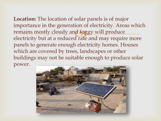 
Location: The location of solar panels is of major
importance in the generation of electricity. Areas which
remains mostly cloudy and foggy will produce
electricity but at a reduced rate and may require more
panels to generate enough electricity homes. Houses
which are covered by trees, landscapes or other
buildings may not be suitable enough to produce solar
power.
 