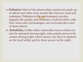 
 Pollution: Most of the photovoltaic panels are made up
of silicon and other toxic metals like mercury, lead and
cadmium. Pollution in the environment can also
degrade the quality and efficiency of photovoltaic cells.
New innovative technologies can overcome the worst
of these effects.
 Reliability: Unlike other renewable source which can
also be operated during night, solar panels prove to be
useless during night which means you have to depend
on the local utility grid to draw power in the night.
 