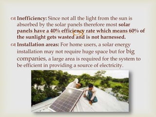 
 Inefficiency: Since not all the light from the sun is
absorbed by the solar panels therefore most solar
panels have a 40% efficiency rate which means 60% of
the sunlight gets wasted and is not harnessed.
 Installation areas: For home users, a solar energy
installation may not require huge space but for big
companies, a large area is required for the system to
be efficient in providing a source of electricity.
 