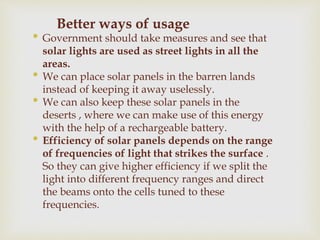 Better ways of usage
• Government should take measures and see that
solar lights are used as street lights in all the
areas.
• We can place solar panels in the barren lands
instead of keeping it away uselessly.
• We can also keep these solar panels in the
deserts , where we can make use of this energy
with the help of a rechargeable battery.
• Efficiency of solar panels depends on the range
of frequencies of light that strikes the surface .
So they can give higher efficiency if we split the
light into different frequency ranges and direct
the beams onto the cells tuned to these
frequencies.
 