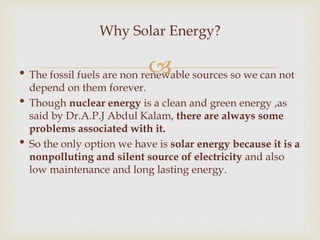 • The fossil fuels are non renewable sources so we can not
depend on them forever.
• Though nuclear energy is a clean and green energy ,as
said by Dr.A.P.J Abdul Kalam, there are always some
problems associated with it.
• So the only option we have is solar energy because it is a
nonpolluting and silent source of electricity and also
low maintenance and long lasting energy.
Why Solar Energy?
 