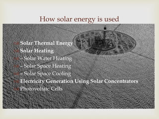 
How solar energy is used
 Solar Thermal Energy
 Solar Heating
 – Solar Water Heating
 – Solar Space Heating
 – Solar Space Cooling
 Electricity Generation Using Solar Concentrators
 Photovoltaic Cells
 