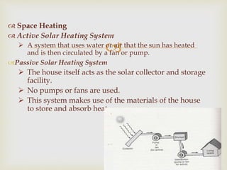 
 Space Heating
 Active Solar Heating System
 A system that uses water or air that the sun has heated
and is then circulated by a fan or pump.
Passive Solar Heating System
 The house itself acts as the solar collector and storage
facility.
 No pumps or fans are used.
 This system makes use of the materials of the house
to store and absorb heat.
 