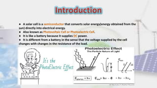 ● A solar cell is a that converts solar energy(energy obtained from the
sun) directly into electrical energy.
● Also known as .
● It is like a battery because it supplies power.
● It is different from a battery in the sense that the voltage supplied by the cell
changes with changes in the resistance of the load.
 