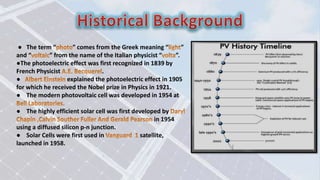 ● The term “ ” comes from the Greek meaning “ ”
and “ ” from the name of the Italian physicist “ ”.
●The photoelectric effect was first recognized in 1839 by
French Physicist .
● explained the photoelectric effect in 1905
for which he received the Nobel prize in Physics in 1921.
● The modern photovoltaic cell was developed in 1954 at
● The highly efficient solar cell was first developed by
in 1954
using a diffused silicon p-n junction.
● Solar Cells were first used in satellite,
launched in 1958.
 