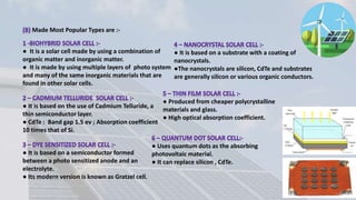 ● It is based on a substrate with a coating of
nanocrystals.
●The nanocrystals are silicon, CdTe and substrates
are generally silicon or various organic conductors.
● It is a solar cell made by using a combination of
organic matter and inorganic matter.
● It is made by using multiple layers of photo system
and many of the same inorganic materials that are
found in other solar cells.
● It is based on the use of Cadmium Telluride, a
thin semiconductor layer.
● CdTe : Band gap 1.5 ev ; Absorption coefficient
10 times that of Si.
● It is based on a semiconductor formed
between a photo sensitized anode and an
electrolyte.
● Its modern version is known as Gratzel cell.
● Produced from cheaper polycrystalline
materials and glass.
● High optical absorption coefficient.
● Uses quantum dots as the absorbing
photovoltaic material.
● It can replace silicon , CdTe.
Made Most Popular Types are :-
 