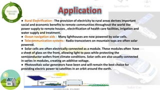 ● The provision of electricity to rural areas derives important
social and economic benefits to remote communities throughout the world like
power supply to remote houses , electrification of health care facilities, irrigation and
water supply and treatment.
● Many lighthouses are now powered by solar cells.
● Radio transceivers on mountain tops are often solar
powered.
● Solar cells are often electrically connected as a module. These modules often have
a sheet of glass on the front, allowing light to pass while protecting the
semiconductor wafers from climate conditions. Solar cells are also usually connected
in series in modules, creating an additive voltage.
● Photovoltaic solar generators have been and will remain the best choice for
providing electric power to satellites in an orbit around the earth.
 