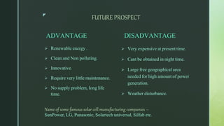 z
FUTURE PROSPECT
ADVANTAGE
 Renewable energy .
 Clean and Non polluting.
 Innovative.
 Require very little maintenance.
 No supply problem, long life
time.
DISADVANTAGE
 Very expensive at present time.
 Cant be obtained in night time.
 Large free geographical area
needed for high amount of power
generation.
 Weather disturbance.
Name of some famous solar cell manufacturing companies –
SunPower, LG, Panasonic, Solartech universal, Silfab etc.
 