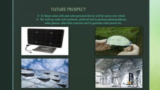 FUTURE PROSPECT
 In future solar cells and solar powered device will be seen every where.
 We will see solar cell notebook, artificial leaf to perform photosynthesis,
solar glasses, ultra-thin concrete roof to generate solar power etc.
 
