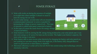 z POWER STORAGE
 Solar cells works on during the presence of sunlight
so at night time when sunlight is absent we need to
store the energy for our work.
 To save solar energy , several solar cells are mounted on
a common panel connected in series or parallel for
increasing the voltage or power respectively . This type
of structure is called solar panel connected to battery.
 In this type of system the usual choice for energy storage
is lead-acid battery.
 Solar batteries work by storing the DC energy being produced by your solar panels and it can
also store energy as AC power for later use by inverter. The higher your battery's capacity, the
more solar energy it can store.
 Solar battery able to store excess solar electricity by charging the battery and solar panels are
not working we can draw energy from it for night use, if the battery fully charged then we
send it to grid and use it when battery is depleted.
 Maximum efficiency is solar cell so far now 44.5% but current using solar technology converts
electricity with 25%.
 