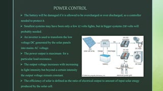 POWER CONTROL
 The battery will be damaged if it is allowed to be overcharged or over discharged, so a controller
needed to protect it.
 Smallest systems may have been only a few 12 volts lights, but in bigger systems 230 volts will
probably needed.
 An inverter is used to transform the low
voltage DC generated by the solar panels
into mains AC voltage.
 The power output is maximum for a
particular load resistance.
 The output voltage increases with increasing
in light intensity but beyond a certain intensity
the output voltage remain constant.
 The efficiency of solar is defined as the ratio of electrical output to amount of input solar enegy
produced by the solar cell.
 