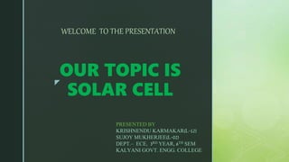 z
OUR TOPIC IS
SOLAR CELL
WELCOME TO THE PRESENTATION
PRESENTED BY
KRISHNENDU KARMAKAR(L-12)
SUJOY MUKHERJEE(L-02)
DEPT.– ECE, 3RD YEAR, 6TH SEM
KALYANI GOVT. ENGG. COLLEGE
 