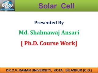 Presented By
Md. Shahnawaj Ansari
[ Ph.D. Course Work]
Solar Cell
DR.C.V. RAMAN UNIVERSITY, KOTA, BILASPUR (C.G.)
 