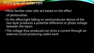 • Most familiar solar cells are based on the effect
of photovoltaic
• In this effect,light falling on semiconductor device of the
two layer produces a potential difference or photo voltage
between the layers
• The voltage thus produced can drive a current through an
external circuit producing useful work
Principle of solar cell
 