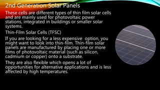 2nd Generation Solar Panels
These cells are different types of thin film solar cells
and are mainly used for photovoltaic power
stations, integrated in buildings or smaller solar
systems.
Thin-Film Solar Cells (TFSC)
If you are looking for a less expensive option, you
might want to look into thin-film. Thin-film solar
panels are manufactured by placing one or more
films of photovoltaic material (such as silicon,
cadmium or copper) onto a substrate.
They are also flexible which opens a lot of
opportunities for alternative applications and is less
affected by high temperatures.
 