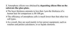 3. Amorphous silicon was obtained by depositing silicon film on the
substrate like glass plate.
The layer thickness amounts to less then 1µm-the thickness of a
human hair for comparison is 50-100 gm.
The efficiency of amorphous cells is much lower then that other two
call types.
As a result, they are used mainly in low power equipment, such as
watches and pocket calculators, or as façade elements.
 