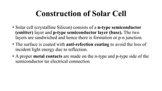 Construction of Solar Cell
• Solar cell (crystalline Silicon) consists of a n-type semiconductor
(emitter) layer and p-type semiconductor layer (base). The two
layers are sandwiched and hence there is formation or p-n junction.
• The surface is coated with anti-refection coating to avoid the loss of
incident light energy due to reflection.
• A proper metal contacts are made on the n-type and p-type side of the
semiconductor tar electrical connection.
 